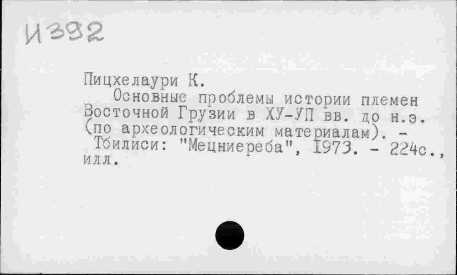 ﻿
Пицхелаури К.
Основные проблемы истории племен восточной Грузии в ХУ-УП вв. до н.э. <по археологическим материалам). -
Тбилиси: "Мецниереба", 1973 -илл.	'	“ *